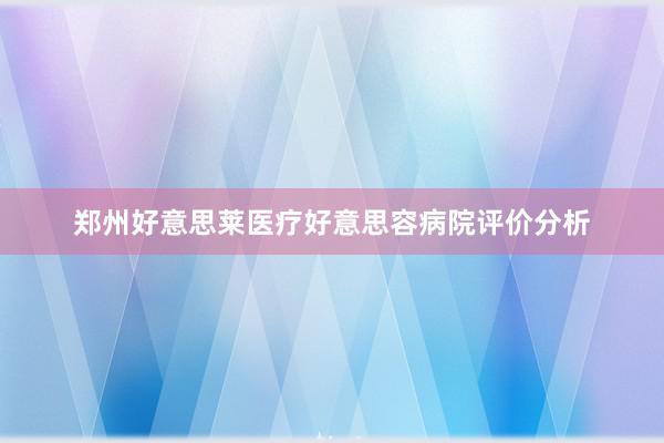 郑州好意思莱医疗好意思容病院评价分析