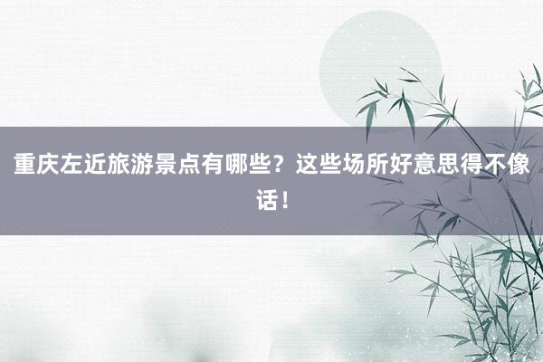 重庆左近旅游景点有哪些？这些场所好意思得不像话！